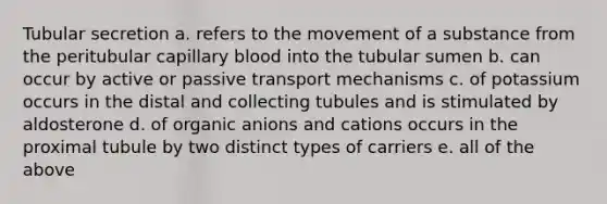 Tubular secretion a. refers to the movement of a substance from the peritubular capillary blood into the tubular sumen b. can occur by active or passive transport mechanisms c. of potassium occurs in the distal and collecting tubules and is stimulated by aldosterone d. of organic anions and cations occurs in the proximal tubule by two distinct types of carriers e. all of the above