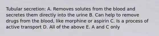 Tubular secretion: A. Removes solutes from the blood and secretes them directly into the urine B. Can help to remove drugs from the blood, like morphine or aspirin C. Is a process of active transport D. All of the above E. A and C only