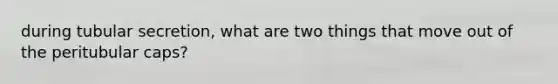 during tubular secretion, what are two things that move out of the peritubular caps?