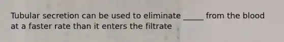 Tubular secretion can be used to eliminate _____ from the blood at a faster rate than it enters the filtrate