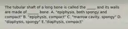 The tubular shaft of a long bone is called the _____ and its walls are made of ______ bone. A. "epiphysis, both spongy and compact" B. "epiphysis, compact" C. "marrow cavity, spongy" D. "diaphysis, spongy" E."diaphysis, compact"