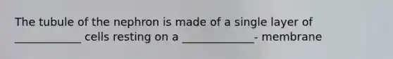The tubule of the nephron is made of a single layer of ____________ cells resting on a _____________- membrane