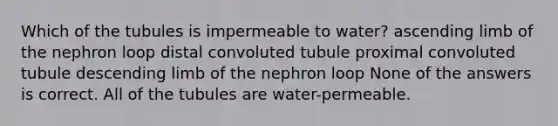 Which of the tubules is impermeable to water? ascending limb of the nephron loop distal convoluted tubule proximal convoluted tubule descending limb of the nephron loop None of the answers is correct. All of the tubules are water-permeable.