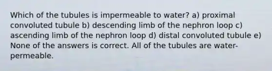 Which of the tubules is impermeable to water? a) proximal convoluted tubule b) descending limb of the nephron loop c) ascending limb of the nephron loop d) distal convoluted tubule e) None of the answers is correct. All of the tubules are water-permeable.