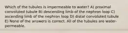 Which of the tubules is impermeable to water? A) proximal convoluted tubule B) descending limb of the nephron loop C) ascending limb of the nephron loop D) distal convoluted tubule E) None of the answers is correct. All of the tubules are water-permeable.