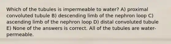 Which of the tubules is impermeable to water? A) proximal convoluted tubule B) descending limb of the nephron loop C) ascending limb of the nephron loop D) distal convoluted tubule E) None of the answers is correct. All of the tubules are water-permeable.