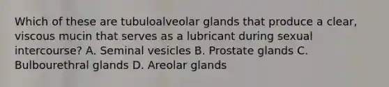 Which of these are tubuloalveolar glands that produce a clear, viscous mucin that serves as a lubricant during sexual intercourse? A. Seminal vesicles B. Prostate glands C. Bulbourethral glands D. Areolar glands