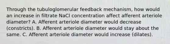 Through the tubuloglomerular feedback mechanism, how would an increase in filtrate NaCl concentration affect afferent arteriole diameter? A. Afferent arteriole diameter would decrease (constricts). B. Afferent arteriole diameter would stay about the same. C. Afferent arteriole diameter would increase (dilates).