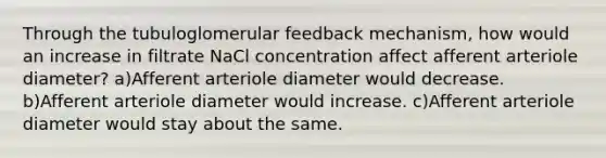 Through the tubuloglomerular feedback mechanism, how would an increase in filtrate NaCl concentration affect afferent arteriole diameter? a)Afferent arteriole diameter would decrease. b)Afferent arteriole diameter would increase. c)Afferent arteriole diameter would stay about the same.