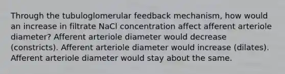 Through the tubuloglomerular feedback mechanism, how would an increase in filtrate NaCl concentration affect afferent arteriole diameter? Afferent arteriole diameter would decrease (constricts). Afferent arteriole diameter would increase (dilates). Afferent arteriole diameter would stay about the same.