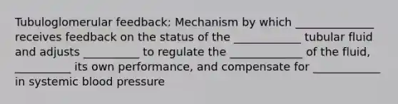 Tubuloglomerular feedback: Mechanism by which ______________ receives feedback on the status of the ____________ tubular fluid and adjusts __________ to regulate the _____________ of the fluid, __________ its own performance, and compensate for ____________ in systemic blood pressure