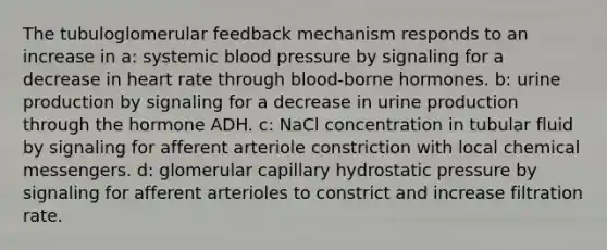 The tubuloglomerular feedback mechanism responds to an increase in a: systemic blood pressure by signaling for a decrease in heart rate through blood-borne hormones. b: urine production by signaling for a decrease in urine production through the hormone ADH. c: NaCl concentration in tubular fluid by signaling for afferent arteriole constriction with local chemical messengers. d: glomerular capillary hydrostatic pressure by signaling for afferent arterioles to constrict and increase filtration rate.