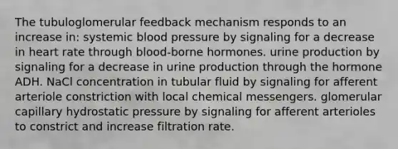 The tubuloglomerular feedback mechanism responds to an increase in: systemic blood pressure by signaling for a decrease in heart rate through blood-borne hormones. urine production by signaling for a decrease in urine production through the hormone ADH. NaCl concentration in tubular fluid by signaling for afferent arteriole constriction with local chemical messengers. glomerular capillary hydrostatic pressure by signaling for afferent arterioles to constrict and increase filtration rate.