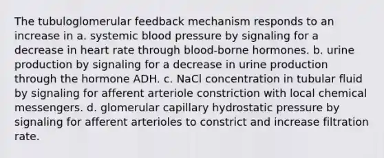 The tubuloglomerular feedback mechanism responds to an increase in a. systemic blood pressure by signaling for a decrease in heart rate through blood-borne hormones. b. urine production by signaling for a decrease in urine production through the hormone ADH. c. NaCl concentration in tubular fluid by signaling for afferent arteriole constriction with local chemical messengers. d. glomerular capillary hydrostatic pressure by signaling for afferent arterioles to constrict and increase filtration rate.