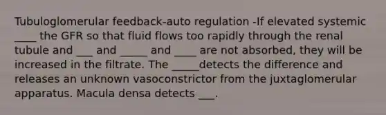 Tubuloglomerular feedback-auto regulation -If elevated systemic ____ the GFR so that fluid flows too rapidly through the renal tubule and ___ and _____ and ____ are not absorbed, they will be increased in the filtrate. The _____detects the difference and releases an unknown vasoconstrictor from the juxtaglomerular apparatus. Macula densa detects ___.