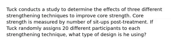 Tuck conducts a study to determine the effects of three different strengthening techniques to improve core strength. Core strength is measured by number of sit-ups post-treatment. If Tuck randomly assigns 20 different participants to each strengthening technique, what type of design is he using?