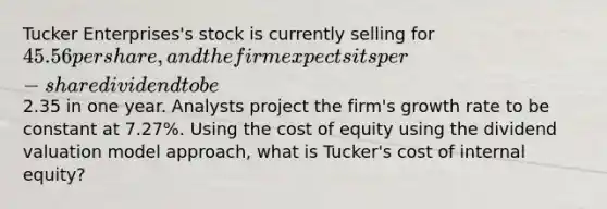 Tucker Enterprises's stock is currently selling for 45.56 per share, and the firm expects its per-share dividend to be2.35 in one year. Analysts project the firm's growth rate to be constant at 7.27%. Using the cost of equity using the dividend valuation model approach, what is Tucker's cost of internal equity?