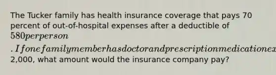 The Tucker family has health insurance coverage that pays 70 percent of out-of-hospital expenses after a deductible of 580 per person. If one family member has doctor and prescription medication expenses of2,000, what amount would the insurance company pay?