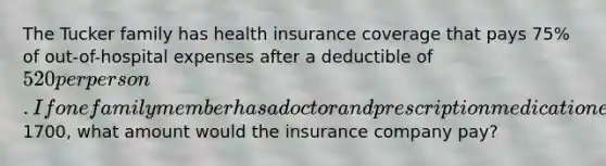 The Tucker family has health insurance coverage that pays 75% of out-of-hospital expenses after a deductible of 520 per person. If one family member has a doctor and prescription medication expenses of1700, what amount would the insurance company pay?