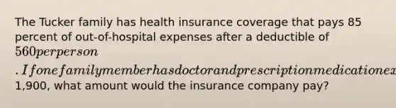 The Tucker family has health insurance coverage that pays 85 percent of out-of-hospital expenses after a deductible of 560 per person. If one family member has doctor and prescription medication expenses of1,900, what amount would the insurance company pay?