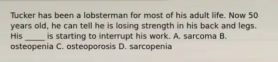 Tucker has been a lobsterman for most of his adult life. Now 50 years old, he can tell he is losing strength in his back and legs. His _____ is starting to interrupt his work. A. sarcoma B. osteopenia C. osteoporosis D. sarcopenia