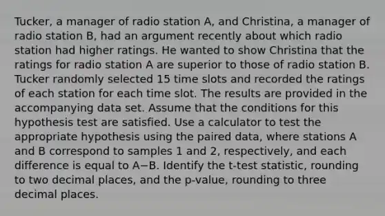 Tucker, a manager of radio station A, and Christina, a manager of radio station B, had an argument recently about which radio station had higher ratings. He wanted to show Christina that the ratings for radio station A are superior to those of radio station B. Tucker randomly selected 15 time slots and recorded the ratings of each station for each time slot. The results are provided in the accompanying data set. Assume that the conditions for this hypothesis test are satisfied. Use a calculator to test the appropriate hypothesis using the paired data, where stations A and B correspond to samples 1 and 2, respectively, and each difference is equal to A−B. Identify the t-test statistic, rounding to two decimal places, and the p-value, rounding to three decimal places.