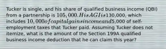 Tucker is single, and his share of qualified business income (QBI) from a partnership is 105,000. His AGI is130,000, which includes 10,000 of capital gains income and5,000 of self-employment taxes that Tucker paid. Assuming Tucker does not itemize, what is the amount of the Section 199A qualified business income deduction that he can claim this year?