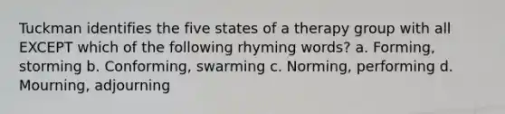 Tuckman identifies the five states of a therapy group with all EXCEPT which of the following rhyming words? a. Forming, storming b. Conforming, swarming c. Norming, performing d. Mourning, adjourning