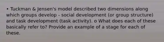 • Tuckman & Jensen's model described two dimensions along which groups develop - social development (or group structure) and task development (task activity). o What does each of these basically refer to? Provide an example of a stage for each of these.