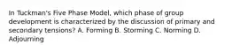 In Tuckman's Five Phase Model, which phase of group development is characterized by the discussion of primary and secondary tensions? A. Forming B. Storming C. Norming D. Adjourning