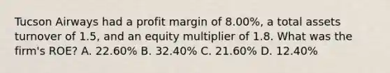 Tucson Airways had a profit margin of 8.00%, a total assets turnover of 1.5, and an equity multiplier of 1.8. What was the firm's ROE? A. 22.60% B. 32.40% C. 21.60% D. 12.40%