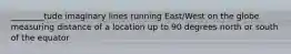 ________tude imaginary lines running East/West on the globe measuring distance of a location up to 90 degrees north or south of the equator