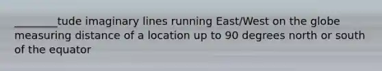 ________tude imaginary lines running East/West on the globe measuring distance of a location up to 90 degrees north or south of the equator