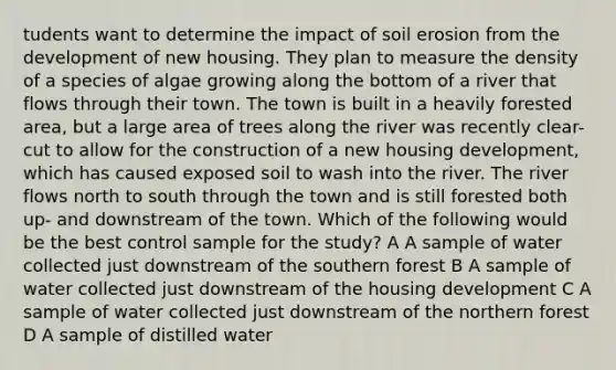 tudents want to determine the impact of soil erosion from the development of new housing. They plan to measure the density of a species of algae growing along the bottom of a river that flows through their town. The town is built in a heavily forested area, but a large area of trees along the river was recently clear-cut to allow for the construction of a new housing development, which has caused exposed soil to wash into the river. The river flows north to south through the town and is still forested both up- and downstream of the town. Which of the following would be the best control sample for the study? A A sample of water collected just downstream of the southern forest B A sample of water collected just downstream of the housing development C A sample of water collected just downstream of the northern forest D A sample of distilled water