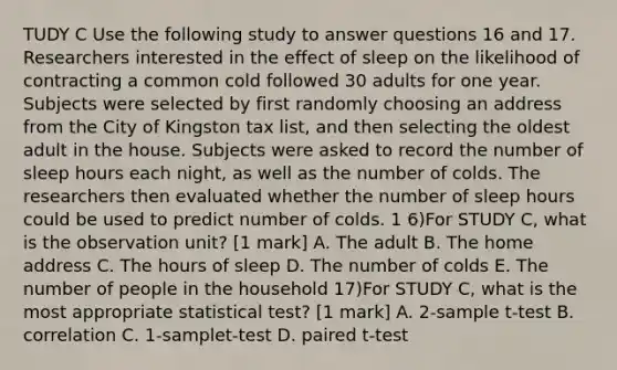 TUDY C Use the following study to answer questions 16 and 17. Researchers interested in the effect of sleep on the likelihood of contracting a common cold followed 30 adults for one year. Subjects were selected by first randomly choosing an address from the City of Kingston tax list, and then selecting the oldest adult in the house. Subjects were asked to record the number of sleep hours each night, as well as the number of colds. The researchers then evaluated whether the number of sleep hours could be used to predict number of colds. 1 6)For STUDY C, what is the observation unit? [1 mark] A. The adult B. The home address C. The hours of sleep D. The number of colds E. The number of people in the household 17)For STUDY C, what is the most appropriate statistical test? [1 mark] A. 2-sample t-test B. correlation C. 1-samplet-test D. paired t-test