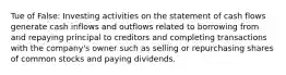 Tue of False: Investing activities on the statement of cash flows generate cash inflows and outflows related to borrowing from and repaying principal to creditors and completing transactions with the company's owner such as selling or repurchasing shares of common stocks and paying dividends.