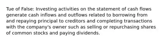 Tue of False: Investing activities on the statement of cash flows generate cash inflows and outflows related to borrowing from and repaying principal to creditors and completing transactions with the company's owner such as selling or repurchasing shares of common stocks and paying dividends.