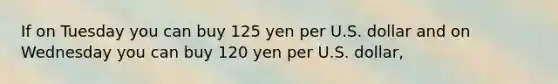 If on Tuesday you can buy 125 yen per U.S. dollar and on Wednesday you can buy 120 yen per U.S. dollar,