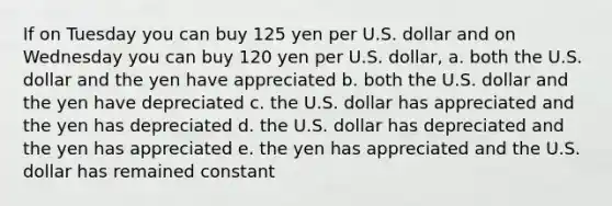 If on Tuesday you can buy 125 yen per U.S. dollar and on Wednesday you can buy 120 yen per U.S. dollar, a. both the U.S. dollar and the yen have appreciated b. both the U.S. dollar and the yen have depreciated c. the U.S. dollar has appreciated and the yen has depreciated d. the U.S. dollar has depreciated and the yen has appreciated e. the yen has appreciated and the U.S. dollar has remained constant