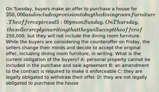 On Tuesday, buyers make an offer to purchase a house for 250,000 and include a provision to buy the dining room furniture. The offer expires at 5:00 pm on Sunday. On Thursday, the sellers reply in writing that they will accept the offer of250,000, but they will not include the dining room furniture. While the buyers are considering the counteroffer on Friday, the sellers change their minds and decide to accept the original offer, including dining room furniture, in writing. What is the current obligation of the buyers? A: personal property cannot be included in the purchase and sale agreement B: an amendment to the contract is required to make it enforceable C: they are legally obligated to withdraw their offer. D: they are not legally obligated to purchase the house