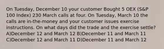 On Tuesday, December 10 your customer Bought 5 OEX (S&P 100 Index) 230 March calls at four. On Tuesday, March 10 the calls are in-the-money and your customer issues exercise instructions. On what days did the trade and the exercise settle? A)December 12 and March 12 B)December 11 and March 11 C)December 12 and March 11 D)December 11 and March 12