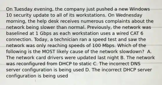 On Tuesday evening, the company just pushed a new Windows 10 security update to all of its workstations. On Wednesday morning, the help desk receives numerous complaints about the network being slower than normal. Previously, the network was baselined at 1 Gbps as each workstation uses a wired CAT 6 connection. Today, a technician ran a speed test and saw the network was only reaching speeds of 100 Mbps. Which of the following is the MOST likely cause of the network slowdown? ​ A. The network card drivers were updated last night B. The network was reconfigured from DHCP to static ​C. The incorrect DNS server configuration is being used ​D. The incorrect DHCP server configuration is being used