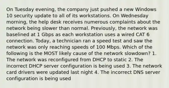 On Tuesday evening, the company just pushed a new Windows 10 security update to all of its workstations. On Wednesday morning, the help desk receives numerous complaints about the network being slower than normal. Previously, the network was baselined at 1 Gbps as each workstation uses a wired CAT 6 connection. Today, a technician ran a speed test and saw the network was only reaching speeds of 100 Mbps. Which of the following is the MOST likely cause of the network slowdown? 1. The network was reconfigured from DHCP to static 2. The incorrect DHCP server configuration is being used 3. The network card drivers were updated last night 4. The incorrect DNS server configuration is being used