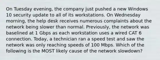 On Tuesday evening, the company just pushed a new Windows 10 security update to all of its workstations. On Wednesday morning, the help desk receives numerous complaints about the network being slower than normal. Previously, the network was baselined at 1 Gbps as each workstation uses a wired CAT 6 connection. Today, a technician ran a speed test and saw the network was only reaching speeds of 100 Mbps. Which of the following is the MOST likely cause of the network slowdown?