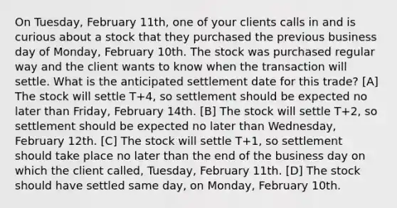 On Tuesday, February 11th, one of your clients calls in and is curious about a stock that they purchased the previous business day of Monday, February 10th. The stock was purchased regular way and the client wants to know when the transaction will settle. What is the anticipated settlement date for this trade? [A] The stock will settle T+4, so settlement should be expected no later than Friday, February 14th. [B] The stock will settle T+2, so settlement should be expected no later than Wednesday, February 12th. [C] The stock will settle T+1, so settlement should take place no later than the end of the business day on which the client called, Tuesday, February 11th. [D] The stock should have settled same day, on Monday, February 10th.