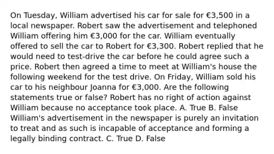 On Tuesday, William advertised his car for sale for €3,500 in a local newspaper. Robert saw the advertisement and telephoned William offering him €3,000 for the car. William eventually offered to sell the car to Robert for €3,300. Robert replied that he would need to test-drive the car before he could agree such a price. Robert then agreed a time to meet at William's house the following weekend for the test drive. On Friday, William sold his car to his neighbour Joanna for €3,000. Are the following statements true or false? Robert has no right of action against William because no acceptance took place. A. True B. False William's advertisement in the newspaper is purely an invitation to treat and as such is incapable of acceptance and forming a legally binding contract. C. True D. False