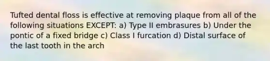 Tufted dental floss is effective at removing plaque from all of the following situations EXCEPT: a) Type II embrasures b) Under the pontic of a fixed bridge c) Class I furcation d) Distal surface of the last tooth in the arch