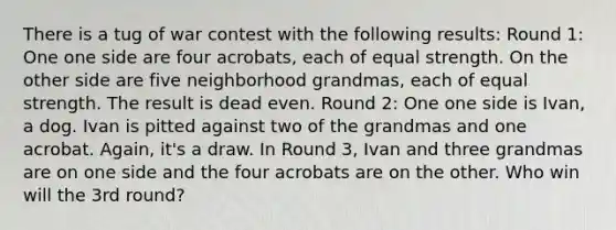 There is a tug of war contest with the following​ results: Round​ 1: One one side are four​ acrobats, each of equal strength. On the other side are five neighborhood​ grandmas, each of equal strength. The result is dead even. Round​ 2: One one side is​ Ivan, a dog. Ivan is pitted against two of the grandmas and one acrobat.​ Again, it's a draw. In Round​ 3, Ivan and three grandmas are on one side and the four acrobats are on the other. Who win will the 3rd​ round?