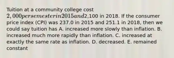 Tuition at a community college cost 2,000 per semester in 2015 and2,100 in 2018. If the consumer price index (CPI) was 237.0 in 2015 and 251.1 in 2018, then we could say tuition has A. increased more slowly than inflation. B. increased much more rapidly than inflation. C. increased at exactly the same rate as inflation. D. decreased. E. remained constant