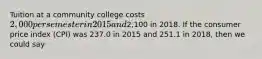 Tuition at a community college costs 2,000 per semester in 2015 and2,100 in 2018. If the consumer price index (CPI) was 237.0 in 2015 and 251.1 in 2018, then we could say